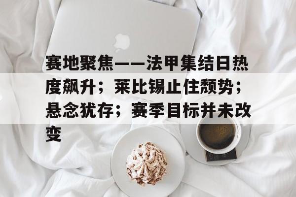 开云线上入口-赛地聚焦——法甲集结日热度飙升；莱比锡止住颓势；悬念犹存；赛季目标并未改变(马竞vs莱比锡竞彩)