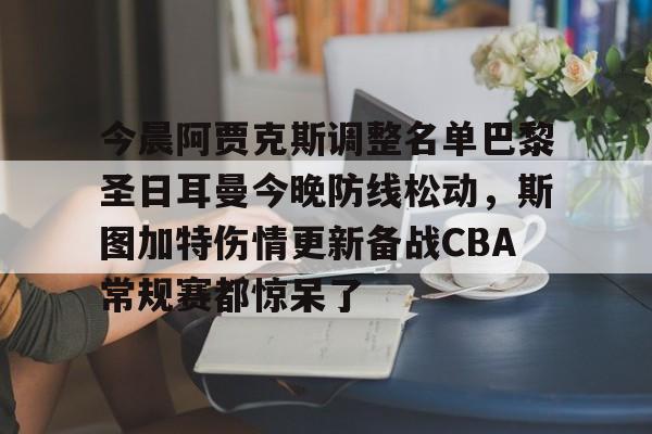 开云下载-关于今晨阿贾克斯调整名单巴黎圣日耳曼今晚防线松动，斯图加特伤情更新备战CBA常规赛都惊呆了的信息